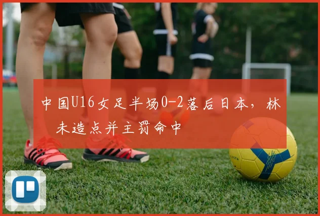中国U16女足半场0-2落后日本，林祐未造点并主罚命中