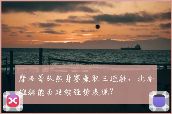 摩洛哥队热身赛豪取三连胜，北非雄狮能否延续强势表现？