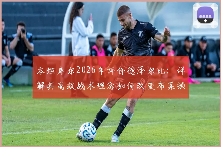 本坦库尔2026年评价德泽尔比：详解其高效战术理念如何改变布莱顿全队心态