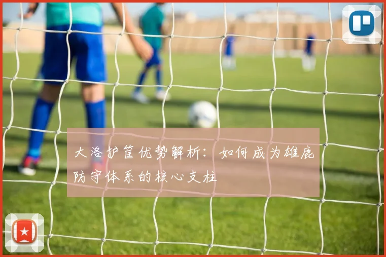 大洛护筐优势解析：如何成为雄鹿防守体系的核心支柱