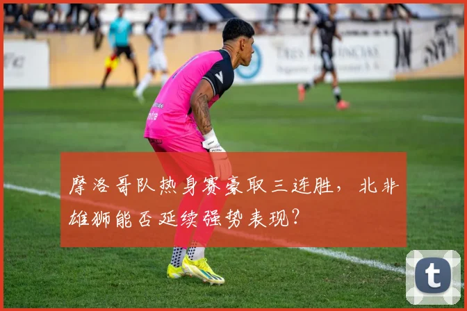 摩洛哥队热身赛豪取三连胜，北非雄狮能否延续强势表现？