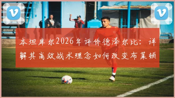 本坦库尔2026年评价德泽尔比：详解其高效战术理念如何改变布莱顿全队心态