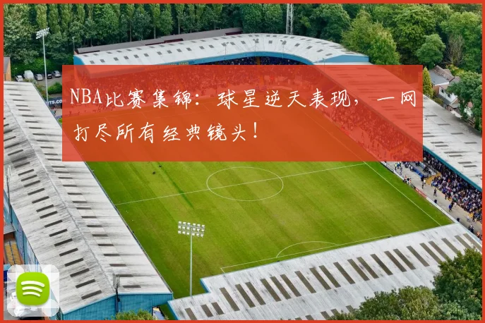 NBA比赛集锦：球星逆天表现，一网打尽所有经典镜头！