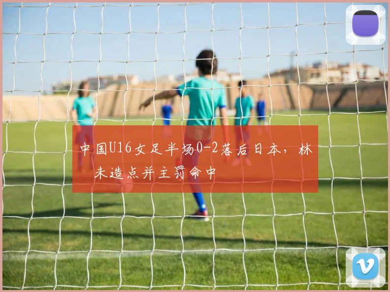 中国U16女足半场0-2落后日本，林祐未造点并主罚命中