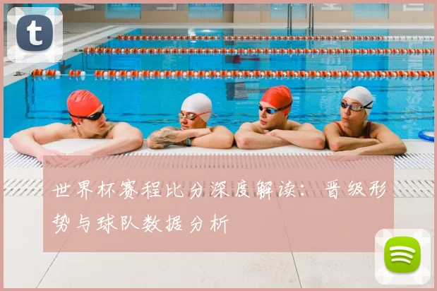 世界杯赛程比分深度解读：晋级形势与球队数据分析