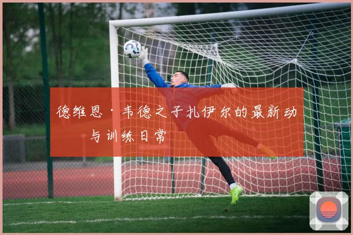德维恩·韦德之子扎伊尔的最新动态与训练日常