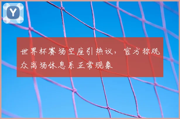 世界杯赛场空座引热议,官方称观众离场休息系正常现象