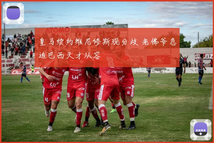 皇马续约维尼修斯现分歧 老佛爷急迫巴西天才从容