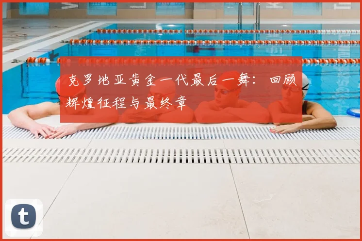 克罗地亚黄金一代最后一舞:回顾辉煌征程与最终章