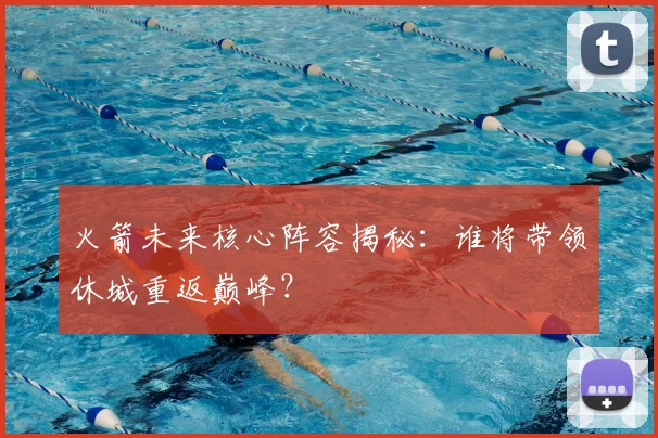火箭未来核心阵容揭秘：谁将带领休城重返巅峰？
